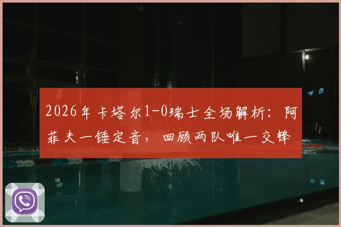 2026年卡塔尔1-0瑞士全场解析：阿菲夫一锤定音，回顾两队唯一交锋记录与战术亮点