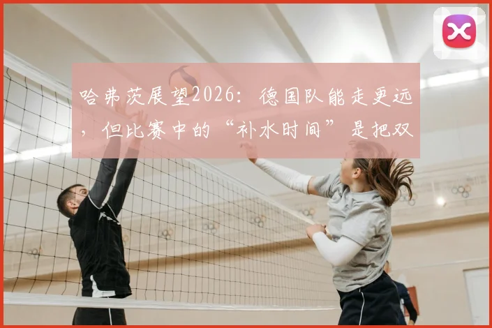哈弗茨展望2026：德国队能走更远，但比赛中的“补水时间”是把双刃剑