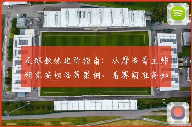 足球教练进阶指南:从摩洛哥主帅研究安切洛蒂案例,看赛前准备如何创造优势