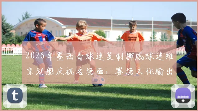 2026年墨西哥球迷复制挪威球迷维京划船庆祝名场面，赛场文化输出的另类解析