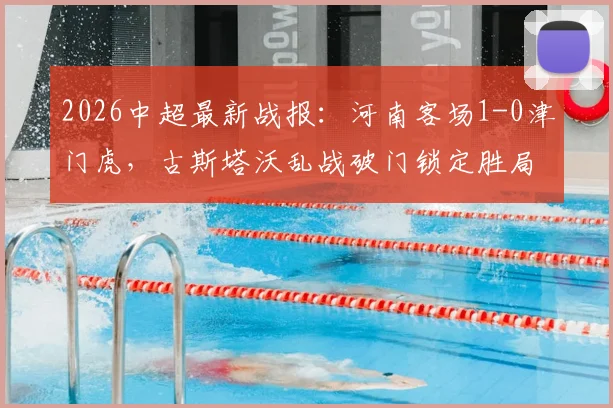 2026中超最新战报:河南客场1-0津门虎,古斯塔沃乱战破门锁定胜局,津门虎主场失守原因解析
