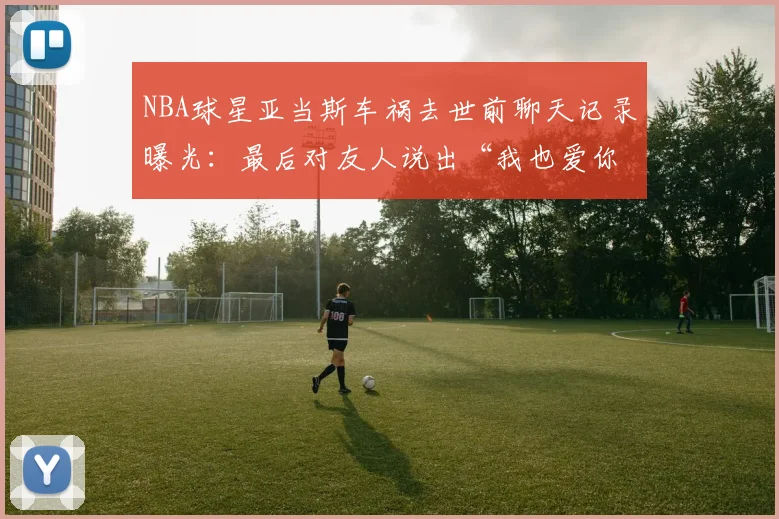 NBA球星亚当斯车祸去世前聊天记录曝光:最后对友人说出“我也爱你”,生前细节引球迷泪目