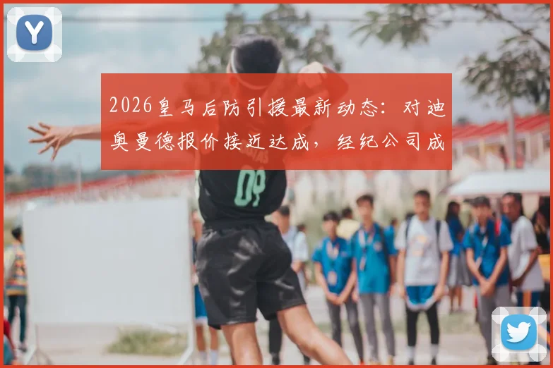 2026皇马后防引援最新动态:对迪奥曼德报价接近达成,经纪公司成关键,附转会费与加盟时间分析