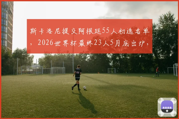 斯卡洛尼提交阿根廷55人初选名单,2026世界杯最终23人5月底出炉,关键位置人选解析