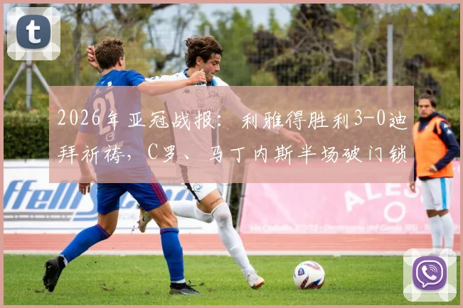 2026年亚冠战报：利雅得胜利3-0迪拜祈祷，C罗、马丁内斯半场破门锁定胜局，晋级形势分析