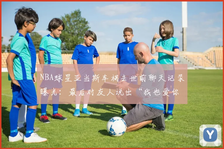 NBA球星亚当斯车祸去世前聊天记录曝光：最后对友人说出“我也爱你”，生前细节引球迷泪目