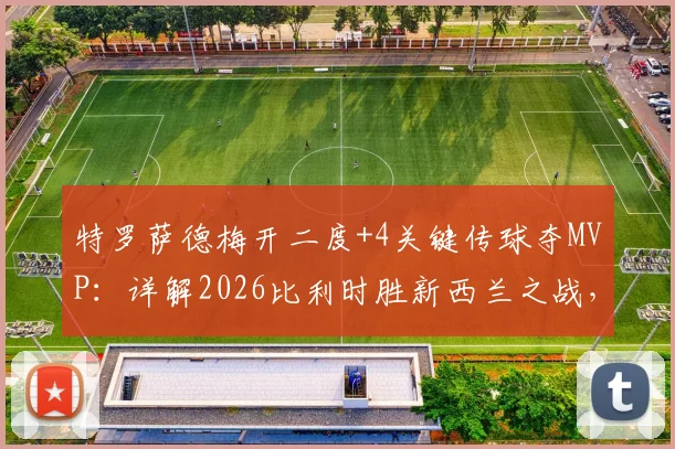 特罗萨德梅开二度+4关键传球夺MVP：详解2026比利时胜新西兰之战，其技术特点与队内作用分析