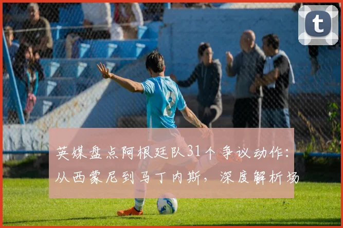 英媒盘点阿根廷队31个争议动作：从西蒙尼到马丁内斯，深度解析场上小聪明与战术拖延