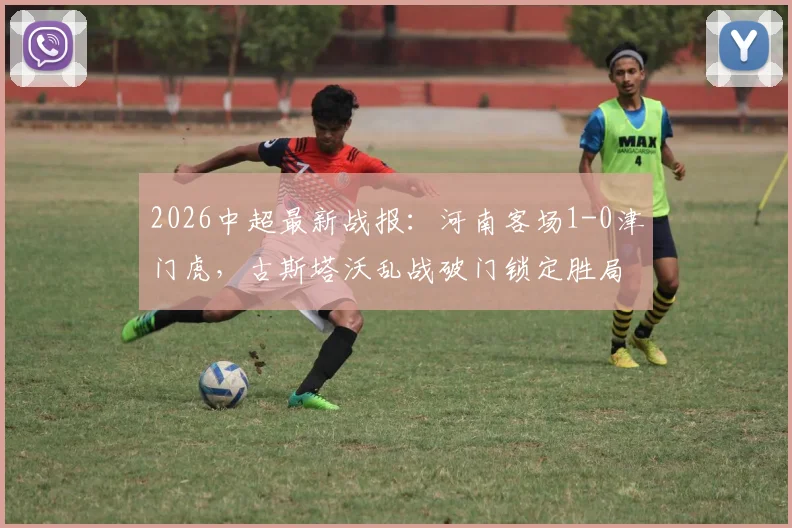 2026中超最新战报：河南客场1-0津门虎，古斯塔沃乱战破门锁定胜局，津门虎主场失守原因解析