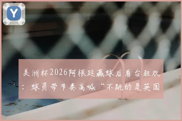 美洲杯2026阿根廷赢球后看台狂欢:球员带节奏高喊“不跳的是英国佬”,球迷互动视频火爆出圈
