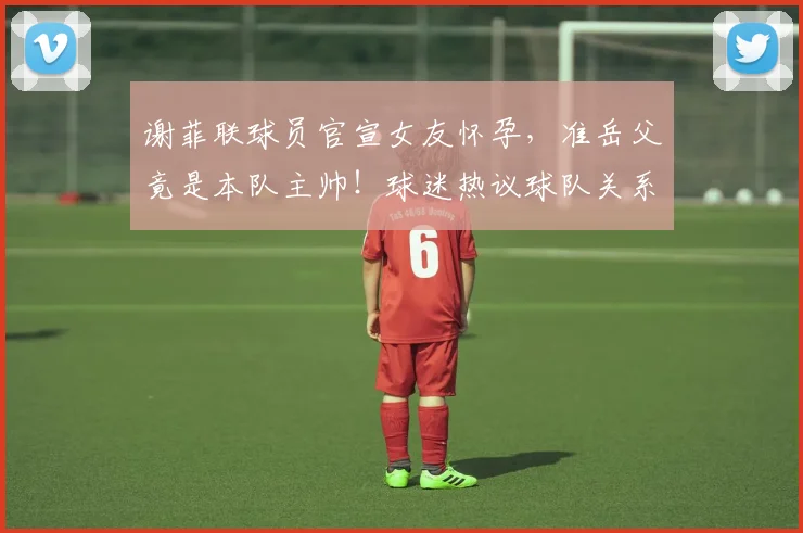 谢菲联球员官宣女友怀孕，准岳父竟是本队主帅！球迷热议球队关系与2026赛季前景