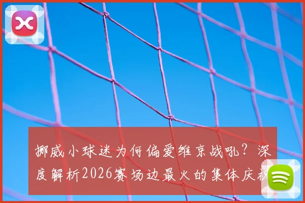 挪威小球迷为何偏爱维京战吼？深度解析2026赛场边最火的集体庆祝方式，附趣味模仿教学