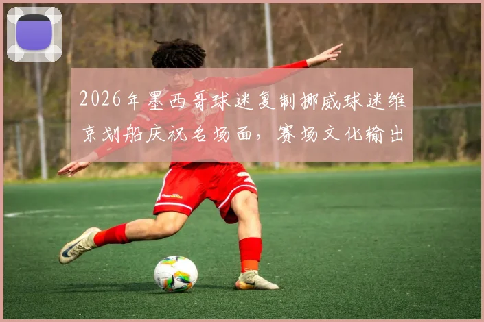 2026年墨西哥球迷复制挪威球迷维京划船庆祝名场面,赛场文化输出的另类解析